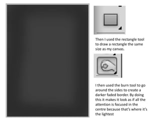 Then I used the rectangle tool
to draw a rectangle the same
size as my canvas.
I then used the burn tool to go
around the sides to create a
darker faded border. By doing
this it makes it look as if all the
attention is focused in the
centre because that’s where it’s
the lightest
 