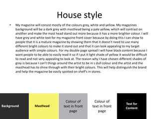 House style
• My magazine will consist mostly of the colours grey, white and yellow. My magazines
background will be a dark grey with masthead being a pale yellow, which will contrast on
another and make the mast head stand out more because it has a more brighter colour. I will
have grey and white text for my magazine front cover because by doing this I can show to
people that it is a mature magazine by showing them that it doesn’t need to use many
different bright colours to make it stand out and that it can look appealing to my target
audience with simple colours. For my double page spread I will have black content because I
want people to be able to easily read it so if I put it light shade of yellow it would be difficult
to read and not very appealing to look at. The reason why I have chosen different shades of
grey is because I can’t things around the artist to be in s dull colour and the artist and the
masthead has to shine through with their bright colours. This will help distinguish the brand
and help the magazine be easily spotted on shelf's in stores.
Background Masthead
Colour of
text in front
page
Text for
Content
Colour of
text in front
page
 