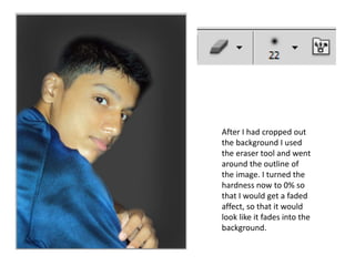 After I had cropped out
the background I used
the eraser tool and went
around the outline of
the image. I turned the
hardness now to 0% so
that I would get a faded
affect, so that it would
look like it fades into the
background.
 