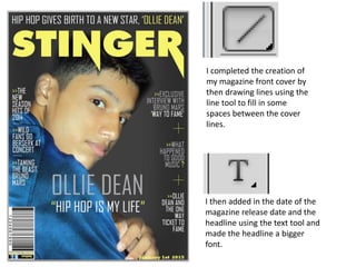 I completed the creation of
my magazine front cover by
then drawing lines using the
line tool to fill in some
spaces between the cover
lines.
I then added in the date of the
magazine release date and the
headline using the text tool and
made the headline a bigger
font.
 
