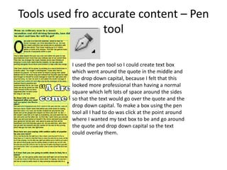 Tools used fro accurate content – Pen
tool
I used the pen tool so I could create text box
which went around the quote in the middle and
the drop down capital, because I felt that this
looked more professional than having a normal
square which left lots of space around the sides
so that the text would go over the quote and the
drop down capital. To make a box using the pen
tool all I had to do was click at the point around
where I wanted my text box to be and go around
the quote and drop down capital so the text
could overlay them.
 