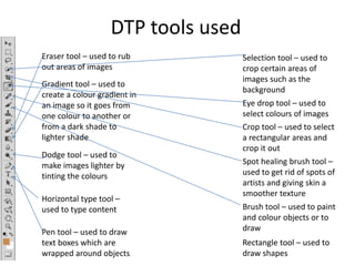 DTP tools used
Selection tool – used to
crop certain areas of
images such as the
background
Eye drop tool – used to
select colours of images
Crop tool – used to select
a rectangular areas and
crop it out
Spot healing brush tool –
used to get rid of spots of
artists and giving skin a
smoother texture
Brush tool – used to paint
and colour objects or to
draw
Eraser tool – used to rub
out areas of images
Gradient tool – used to
create a colour gradient in
an image so it goes from
one colour to another or
from a dark shade to
lighter shade
Dodge tool – used to
make images lighter by
tinting the colours
Pen tool – used to draw
text boxes which are
wrapped around objects
Horizontal type tool –
used to type content
Rectangle tool – used to
draw shapes
 