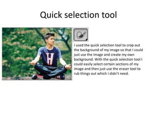 Quick selection tool
I used the quick selection tool to crop out
the background of my image so that I could
just use the image and create my own
background. With the quick selection tool I
could easily select certain sections of my
image and then just use the eraser tool to
rub things out which I didn’t need.
 