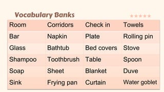 Vocabulary Banks
Room Corridors Check in Towels
Bar Napkin Plate Rolling pin
Glass Bathtub Bed covers Stove
Shampoo Toothbrush Table Spoon
Soap Sheet Blanket Duve
Sink Frying pan Curtain Water goblet
 