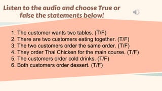 Listen to the audio and choose True or
false the statements below!
1. The customer wants two tables. (T/F)
2. There are two customers eating together. (T/F)
3. The two customers order the same order. (T/F)
4. They order Thai Chicken for the main course. (T/F)
5. The customers order cold drinks. (T/F)
6. Both customers order dessert. (T/F)
 