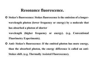 Resonance fluorescence.
 Stokes's fluorescence: Stokes fluorescence is the emission of a longer-
wavelength photon (lower frequency or energy) by a molecule that
has absorbed a photon of shorter
wavelength (higher frequency or energy). (e.g. Conventional
Fluorimetry Experiments).
 Anti- Stokes's fluorescence: If the emitted photon has more energy,
than the absorbed photon, the energy difference is called an anti-
Stokes shift. (e.g. Thermally Assisted Fluorescence).
 