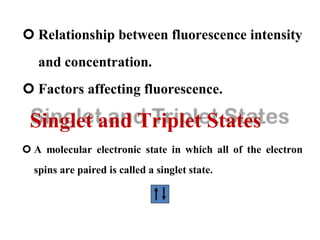  Relationship between fluorescence intensity
and concentration.
 Factors affecting fluorescence.
Singlet and Triplet States
 A molecular electronic state in which all of the electron
spins are paired is called a singlet state.
 