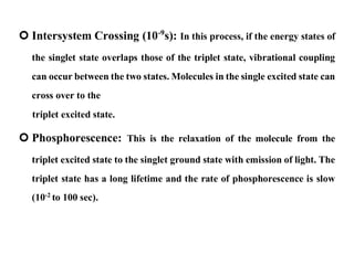  Intersystem Crossing (10-9
s): In this process, if the energy states of
the singlet state overlaps those of the triplet state, vibrational coupling
can occur between the two states. Molecules in the single excited state can
cross over to the
triplet excited state.
 Phosphorescence: This is the relaxation of the molecule from the
triplet excited state to the singlet ground state with emission of light. The
triplet state has a long lifetime and the rate of phosphorescence is slow
(10-2
to 100 sec).
 