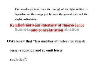 The wavelength (and thus the energy) of the light emitted is
dependent on the energy gap between the ground state and the
singlet excited state.
Relation between intensity of fluorescence
and concentration
We know that “less number of molecules absorb
lesser radiation and so emit lesser
radiation”.
 