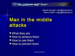 Alberto Ornaghi <alor@blackhats.it>
                                   Marco Valleri <naga@blackhats.it>



Man in the middle
attacks
 What they are
 How to achieve them
 How to use them
 How to prevent them



                 Blackhats Italia 2003                          1
 