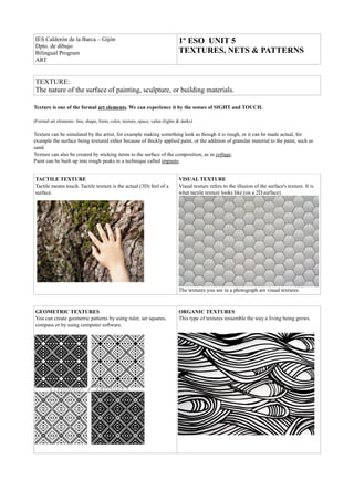 IES Calderón de la Barca – Gijón                                              1º ESO UNIT 5
Dpto. de dibujo
Bilingual Program                                                             TEXTURES, NETS & PATTERNS
ART


TEXTURE:
The nature of the surface of painting, sculpture, or building materials.

Texture is one of the formal art elements. We can experience it by the senses of SIGHT and TOUCH.

(Formal art elements: line, shape, form, color, texture, space, value (lights & darks)

Texture can be simulated by the artist, for example making something look as though it is rough, or it can be made actual, for
example the surface being textured either because of thickly applied paint, or the addition of granular material to the paint, such as
sand.
Texture can also be created by sticking items to the surface of the composition, as in collage.
Paint can be built up into rough peaks in a technique called impasto.


TACTILE TEXTURE                                                               VISUAL TEXTURE
Tactile means touch. Tactile texture is the actual (3D) feel of a             Visual texture refers to the illusion of the surface's texture. It is
surface.                                                                      what tactile texture looks like (on a 2D surface).




                                                                              The textures you see in a photograph are visual textures.



GEOMETRIC TEXTURES                                                            ORGANIC TEXTURES
You can create geometric patterns by using ruler, set squares,                This type of textures ressemble the way a living being grows.
compass or by using computer software.
 
