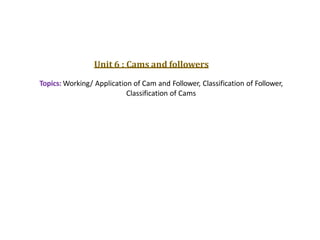 Unit 6 : Cams and followers
Topics: Working/ Application of Cam and Follower, Classification of Follower,
Classification of Cams
 
