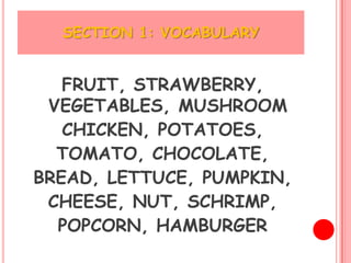 SECTION 1: VOCABULARY


   FRUIT, STRAWBERRY,
 VEGETABLES, MUSHROOM
   CHICKEN, POTATOES,
  TOMATO, CHOCOLATE,
BREAD, LETTUCE, PUMPKIN,
 CHEESE, NUT, SCHRIMP,
  POPCORN, HAMBURGER
 