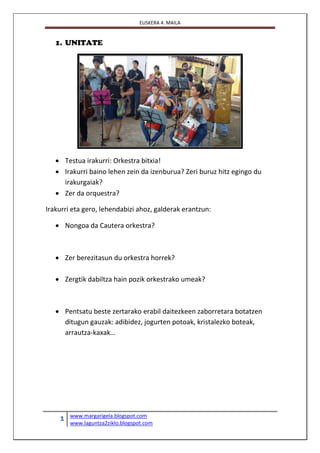 EUSKERA 4. MAILA
1 www.margarigela.blogspot.com
www.laguntza2ziklo.blogspot.com
1. UNITATE
 Testua irakurri: Orkestra bitxia!
 Irakurri baino lehen zein da izenburua? Zeri buruz hitz egingo du
irakurgaiak?
 Zer da orquestra?
Irakurri eta gero, lehendabizi ahoz, galderak erantzun:
 Nongoa da Cautera orkestra?
 Zer berezitasun du orkestra horrek?
 Zergtik dabiltza hain pozik orkestrako umeak?
 Pentsatu beste zertarako erabil daitezkeen zaborretara botatzen
ditugun gauzak: adibidez, jogurten potoak, kristalezko boteak,
arrautza-kaxak…
 