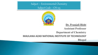 Dr. Pranjali Bisht
Assistant Professor
Department of Chemistry
MAULANA AZAD NATIONAL INSTITUTE OF TECHNOLOGY
Bhopal
Subject – Environmental Chemistry
Subject Code – CH 123
 