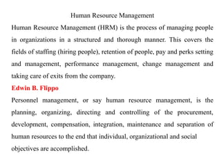 Human Resource Management
Human Resource Management (HRM) is the process of managing people
in organizations in a structured and thorough manner. This covers the
fields of staffing (hiring people), retention of people, pay and perks setting
and management, performance management, change management and
taking care of exits from the company.
Edwin B. Flippo
Personnel management, or say human resource management, is the
planning, organizing, directing and controlling of the procurement,
development, compensation, integration, maintenance and separation of
human resources to the end that individual, organizational and social
objectives are accomplished.
 