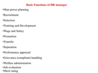 Basic Functions of HR manager
•Man power planning
•Recruitment
•Selection
•Training and Development
•Wage and Salary
•Promotion
•Transfer
•Separation
•Performance appraisal
•Grievance (compliant) handling
•Welfare administration
•Job evaluation
•Merit rating
 