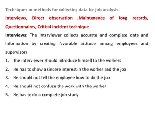 Techniques or methods for collecting data for job analysis
Interviews, Direct observation ,Maintenance of long records,
Questionnaires, Critical incident technique
Interviews: The interviewer collects accurate and complete data and
information by creating favorable attitude among employees and
supervisors
1. The interviewer should introduce himself to the workers
2. He has to show a sincere interest in the worker and the job
3. He should not tell the employee how to do the job
4. He should not confuse the work with the worker
5. He has to do a complete job study
 