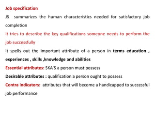 Job specification
JS summarizes the human characteristics needed for satisfactory job
completion
It tries to describe the key qualifications someone needs to perform the
job successfully
It spells out the important attribute of a person in terms education ,
experiences , skills ,knowledge and abilities
Essential attributes: SKA’S a person must possess
Desirable attributes : qualification a person ought to possess
Contra indicators: attributes that will become a handicapped to successful
job performance
 