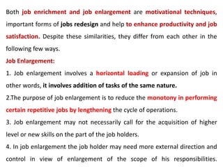 Both job enrichment and job enlargement are motivational techniques,
important forms of jobs redesign and help to enhance productivity and job
satisfaction. Despite these similarities, they differ from each other in the
following few ways.
Job Enlargement:
1. Job enlargement involves a horizontal loading or expansion of job in
other words, it involves addition of tasks of the same nature.
2.The purpose of job enlargement is to reduce the monotony in performing
certain repetitive jobs by lengthening the cycle of operations.
3. Job enlargement may not necessarily call for the acquisition of higher
level or new skills on the part of the job holders.
4. In job enlargement the job holder may need more external direction and
control in view of enlargement of the scope of his responsibilities.
 