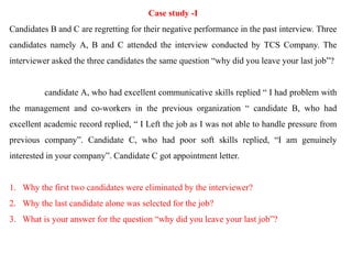 Case study -I
Candidates B and C are regretting for their negative performance in the past interview. Three
candidates namely A, B and C attended the interview conducted by TCS Company. The
interviewer asked the three candidates the same question “why did you leave your last job”?
candidate A, who had excellent communicative skills replied “ I had problem with
the management and co-workers in the previous organization “ candidate B, who had
excellent academic record replied, “ I Left the job as I was not able to handle pressure from
previous company”. Candidate C, who had poor soft skills replied, “I am genuinely
interested in your company”. Candidate C got appointment letter.
1. Why the first two candidates were eliminated by the interviewer?
2. Why the last candidate alone was selected for the job?
3. What is your answer for the question “why did you leave your last job”?
 