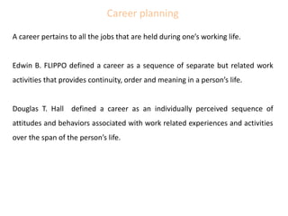 Career planning
A career pertains to all the jobs that are held during one’s working life.
Edwin B. FLIPPO defined a career as a sequence of separate but related work
activities that provides continuity, order and meaning in a person’s life.
Douglas T. Hall defined a career as an individually perceived sequence of
attitudes and behaviors associated with work related experiences and activities
over the span of the person’s life.
 