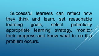 Successful learners can reflect how
they think and learn, set reasonable
learning goals, select potentially
appropriate learning strategy, monitor
their progress and know what to do if a
problem occurs.
 