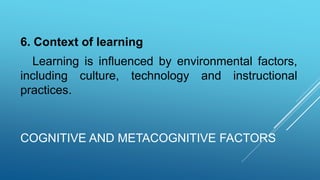 COGNITIVE AND METACOGNITIVE FACTORS
6. Context of learning
Learning is influenced by environmental factors,
including culture, technology and instructional
practices.
 