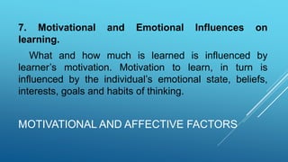 MOTIVATIONAL AND AFFECTIVE FACTORS
7. Motivational and Emotional Influences on
learning.
What and how much is learned is influenced by
learner’s motivation. Motivation to learn, in turn is
influenced by the individual’s emotional state, beliefs,
interests, goals and habits of thinking.
 