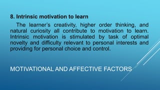 MOTIVATIONAL AND AFFECTIVE FACTORS
8. Intrinsic motivation to learn
The learner’s creativity, higher order thinking, and
natural curiosity all contribute to motivation to learn.
Intrinsic motivation is stimulated by task of optimal
novelty and difficulty relevant to personal interests and
providing for personal choice and control.
 