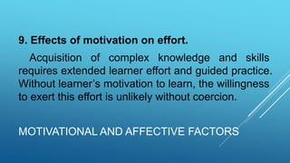 MOTIVATIONAL AND AFFECTIVE FACTORS
9. Effects of motivation on effort.
Acquisition of complex knowledge and skills
requires extended learner effort and guided practice.
Without learner’s motivation to learn, the willingness
to exert this effort is unlikely without coercion.
 