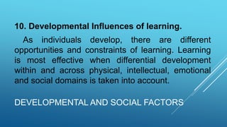 DEVELOPMENTAL AND SOCIAL FACTORS
10. Developmental Influences of learning.
As individuals develop, there are different
opportunities and constraints of learning. Learning
is most effective when differential development
within and across physical, intellectual, emotional
and social domains is taken into account.
 