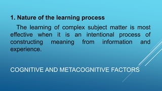COGNITIVE AND METACOGNITIVE FACTORS
1. Nature of the learning process
The learning of complex subject matter is most
effective when it is an intentional process of
constructing meaning from information and
experience.
 