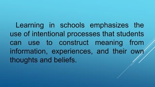 Learning in schools emphasizes the
use of intentional processes that students
can use to construct meaning from
information, experiences, and their own
thoughts and beliefs.
 