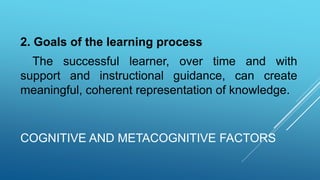 COGNITIVE AND METACOGNITIVE FACTORS
2. Goals of the learning process
The successful learner, over time and with
support and instructional guidance, can create
meaningful, coherent representation of knowledge.
 