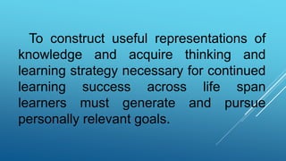 To construct useful representations of
knowledge and acquire thinking and
learning strategy necessary for continued
learning success across life span
learners must generate and pursue
personally relevant goals.
 