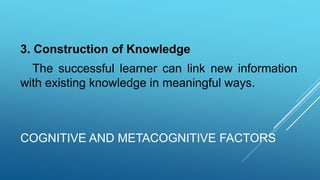 COGNITIVE AND METACOGNITIVE FACTORS
3. Construction of Knowledge
The successful learner can link new information
with existing knowledge in meaningful ways.
 