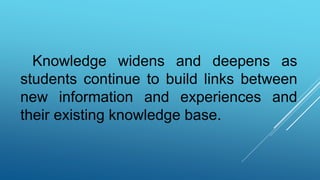 Knowledge widens and deepens as
students continue to build links between
new information and experiences and
their existing knowledge base.
 