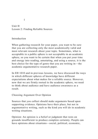 1
Unit II
Lesson 2: Finding Reliable Sources
Introduction
When gathering research for your paper, you want to be sure
that you are collecting only the most academically valid and
most relevant research about your topic. Sometimes, what is
acceptable in a public sphere is not acceptable in an academic
sphere, so you want to be certain that when you put your time
and energy into reading, annotating, and using a source, it is the
best choice for the type of genre that you are writing in—the
academic argumentative research paper.
In EH 1010 and in previous lessons, we have discussed the ways
in which different spheres of knowledge have different
expectations about what makes for a reliable source. However,
now that we are firmly rooted in the academic sphere, we need
to think about audience and have audience awareness as a
result.
Choosing Argument Over Opinion
Sources that you collect should make arguments based upon
supporting evidence. Opinions have their place, but not in
argumentative writing, such as the kind you will do in academic
writing situations.
Opinion: An opinion is a belief or judgment that rests on
grounds insufficient to produce complete certainty. People can
have opinions about situations—social, political, economic,
 