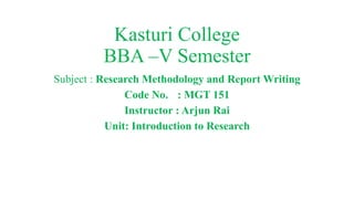Kasturi College
BBA –V Semester
Subject : Research Methodology and Report Writing
Code No. : MGT 151
Instructor : Arjun Rai
Unit: Introduction to Research
 