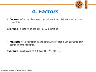 4. Factors
 Factors of a number are the values that divides the number
completely.
Example: Factors of 10 are 1, 2, 5 and 10.
 Multiple of a number is the product of that number and any
other whole number.
Example: multiples of 10 are 10, 20, 30,…..
 