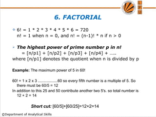 6. FACTORIAL
 6! = 1 * 2 * 3 * 4 * 5 * 6 = 720
n! = 1 when n = 0, and n! = (n-1)! * n if n > 0
 The highest power of prime number p in n!
= [n/p1] + [n/p2] + [n/p3] + [n/p4] + …..
where [n/p1] denotes the quotient when n is divided by p
Example: The maximum power of 5 in 60!
60! = 1 x 2 x 3 ..................60 so every fifth number is a multiple of 5. So
there must be 60/5 = 12
In addition to this 25 and 50 contribute another two 5's. so total number is
12 + 2 = 14
Short cut: [60/5]+[60/25]=12+2=14
 