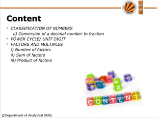 Content
Content
 CLASSIFICATION OF NUMBERS
ii) Conversion of a decimal number to fraction
 POWER CYCLE/ UNIT DIGIT
 FACTORS AND MULTIPLES
i) Number of factors
ii) Sum of factors
iii) Product of factors
 