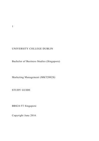 1
UNIVERSITY COLLEGE DUBLIN
Bachelor of Business Studies (Singapore)
Marketing Management (MKT2002S)
STUDY GUIDE
BBS24 FT Singapore
Copyright June 2016
 