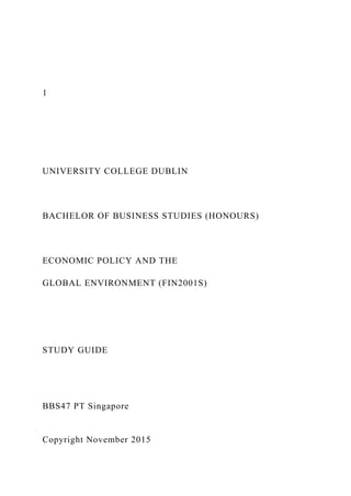 1
UNIVERSITY COLLEGE DUBLIN
BACHELOR OF BUSINESS STUDIES (HONOURS)
ECONOMIC POLICY AND THE
GLOBAL ENVIRONMENT (FIN2001S)
STUDY GUIDE
BBS47 PT Singapore
Copyright November 2015
 