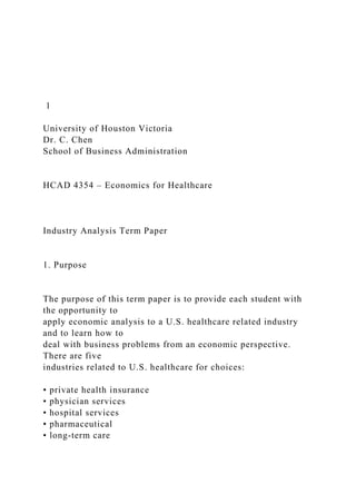 1
University of Houston Victoria
Dr. C. Chen
School of Business Administration
HCAD 4354 – Economics for Healthcare
Industry Analysis Term Paper
1. Purpose
The purpose of this term paper is to provide each student with
the opportunity to
apply economic analysis to a U.S. healthcare related industry
and to learn how to
deal with business problems from an economic perspective.
There are five
industries related to U.S. healthcare for choices:
• private health insurance
• physician services
• hospital services
• pharmaceutical
• long-term care
 