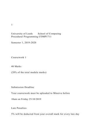 1
University of Leeds School of Computing
Procedural Programming COMP1711
Semester 1, 2019-2020
Coursework 1
40 Marks
(20% of the total module marks)
Submission Deadline
Your coursework must be uploaded to Minerva before
10am on Friday 25/10/2019
Late Penalties
5% will be deducted from your overall mark for every late day
 