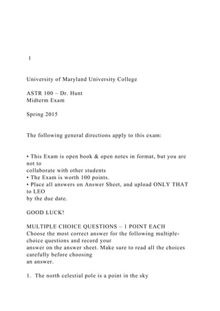 1
University of Maryland University College
ASTR 100 – Dr. Hunt
Midterm Exam
Spring 2015
The following general directions apply to this exam:
• This Exam is open book & open notes in format, but you are
not to
collaborate with other students
• The Exam is worth 100 points.
• Place all answers on Answer Sheet, and upload ONLY THAT
to LEO
by the due date.
GOOD LUCK!
MULTIPLE CHOICE QUESTIONS – 1 POINT EACH
Choose the most correct answer for the following multiple-
choice questions and record your
answer on the answer sheet. Make sure to read all the choices
carefully before choosing
an answer.
1. The north celestial pole is a point in the sky
 