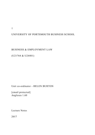 1
UNIVERSITY OF PORTSMOUTH BUSINESS SCHOOL
BUSINESS & EMPLOYMENT LAW
(U21764 & U24401)
Unit co-ordinator - HELEN BURTON
[email protected]
Anglesea 1.60
Lecture Notes
2017
 