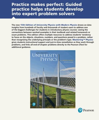 Practice makes perfect: Guided
practice helps students develop
into expert problem solvers
The new 15th Edition of University Physics with Modern Physics draws on data
insights from hundreds of faculty and thousands of student users to address one
of the biggest challenges for students in introductory physics courses: seeing the
connections between worked examples in their textbook and related homework or
exam problems. This edition offers multiple resources to address students' tendency
to focus on the objects, situations, numbers, and questions posed in a problem, rather
than recognizing the underlying principle or the problem's type. Mastering™ Physics
gives students instructional support and just-in-time remediation as they work through
problems, and links all end-of-chapter problems directly to the Pearson eText for
additional guidance.
@ Pearson
 